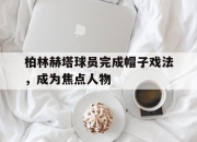 开云在线登入-柏林赫塔球员完成帽子戏法，成为焦点人物的简单介绍