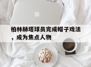 开云在线登入-柏林赫塔球员完成帽子戏法，成为焦点人物的简单介绍