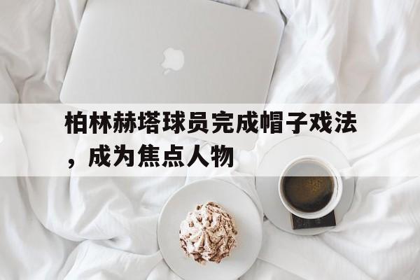 柏林赫塔球员完成帽子戏法，成为焦点人物的简单介绍